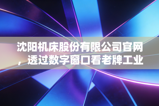 沈阳机床股份有限公司官网，透过数字窗口看老牌工业巨头的涅槃重生