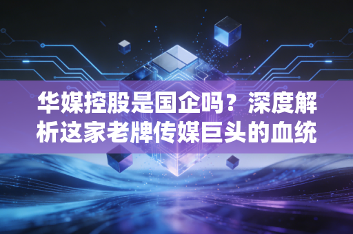 华媒控股是国企吗?深度解析这家老牌传媒巨头的血统与转型之路
