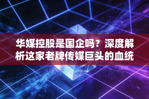 华媒控股是国企吗？深度解析这家老牌传媒巨头的血统与转型之路