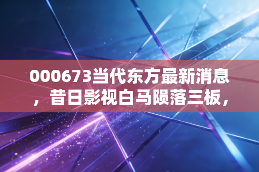000673当代东方最新消息，昔日影视白马陨落三板，这场资本退潮给我们的深刻启示
