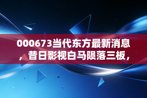 000673当代东方最新消息，昔日影视白马陨落三板，这场资本退潮给我们的深刻启示