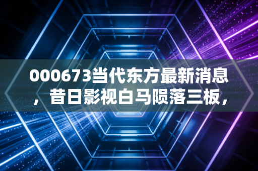 000673当代东方最新消息，昔日影视白马陨落三板，这场资本退潮给我们的深刻启示