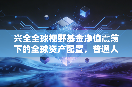 兴全全球视野基金净值震荡下的全球资产配置，普通人的出海必修课