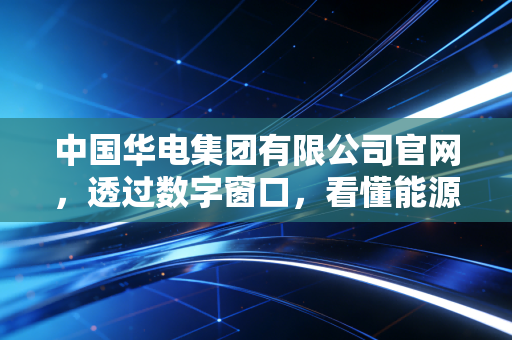 中国华电集团有限公司官网,透过数字窗口,看懂能源巨头的绿色转型与民生温度