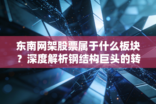 东南网架股票属于什么板块？深度解析钢结构巨头的转型与BIPV新机遇