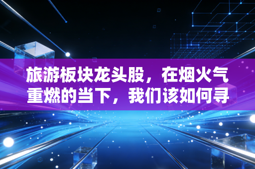 旅游板块龙头股,在烟火气重燃的当下,我们该如何寻找穿越周期的长牛?