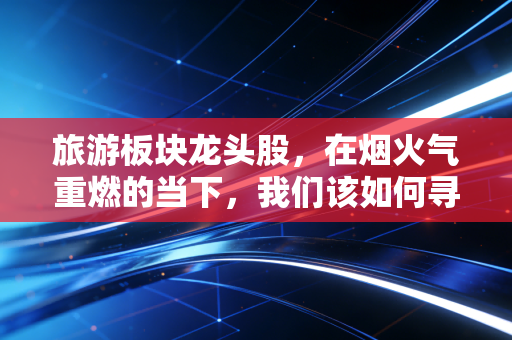 旅游板块龙头股，在烟火气重燃的当下，我们该如何寻找穿越周期的长牛？