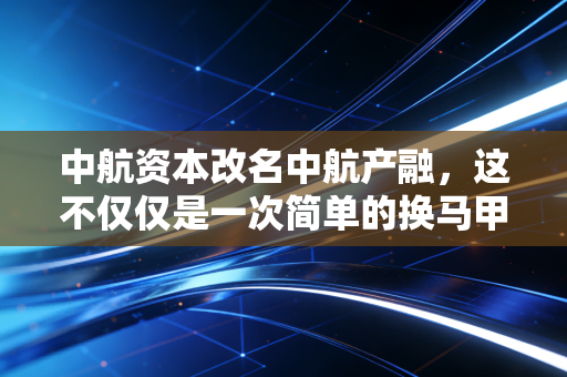 中航资本改名中航产融，这不仅仅是一次简单的换马甲，更是央企产融结合的深水区突围