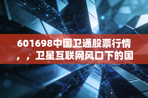601698中国卫通股票行情，，卫星互联网风口下的国家队，是时候上车了吗？