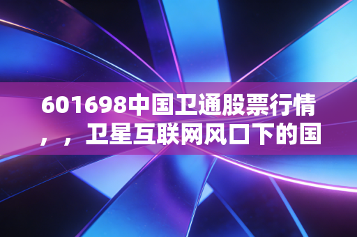 601698中国卫通股票行情，，卫星互联网风口下的国家队，是时候上车了吗？