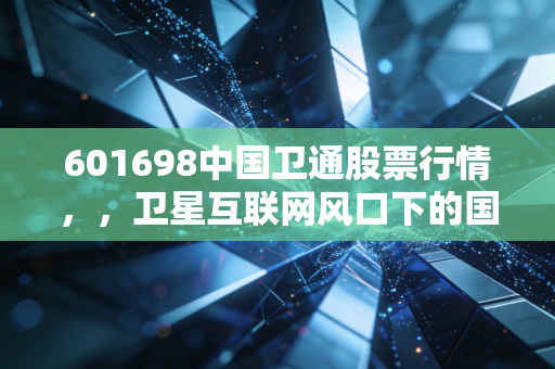 601698中国卫通股票行情，，卫星互联网风口下的国家队，是时候上车了吗？