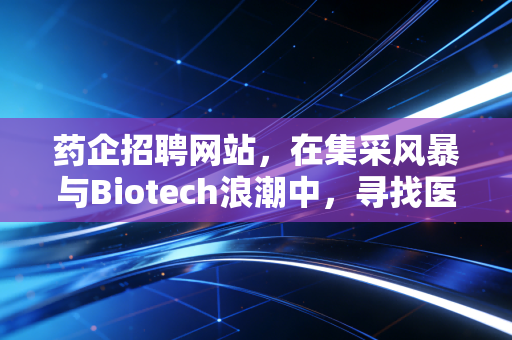 药企招聘网站，在集采风暴与Biotech浪潮中，寻找医药人的避风港与淘金地