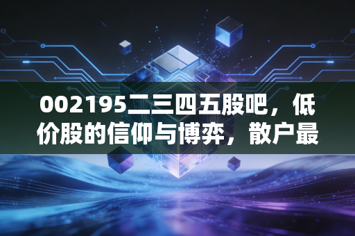 002195二三四五股吧，低价股的信仰与博弈，散户最后的避风港还是深坑？