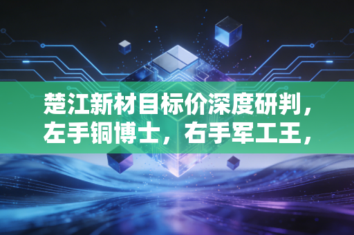楚江新材目标价深度研判，左手铜博士，右手军工王，这只被低估的隐形冠军还能飞多高？