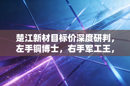 楚江新材目标价深度研判，左手铜博士，右手军工王，这只被低估的隐形冠军还能飞多高？