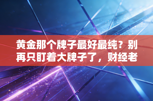 黄金那个牌子最好最纯?别再只盯着大牌子了,财经老炮带你揭秘黄金背后的含金量真相