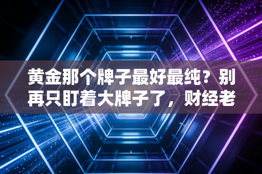 黄金那个牌子最好最纯?别再只盯着大牌子了,财经老炮带你揭秘黄金背后的含金量真相