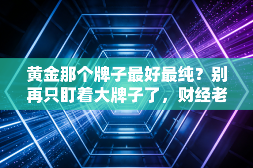 黄金那个牌子最好最纯？别再只盯着大牌子了，财经老炮带你揭秘黄金背后的含金量真相