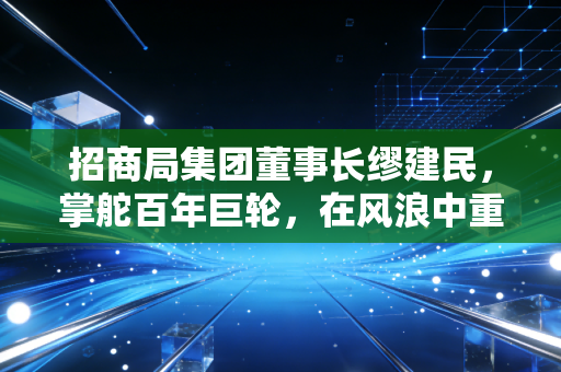 招商局集团董事长缪建民，掌舵百年巨轮，在风浪中重塑央企的商业灵魂