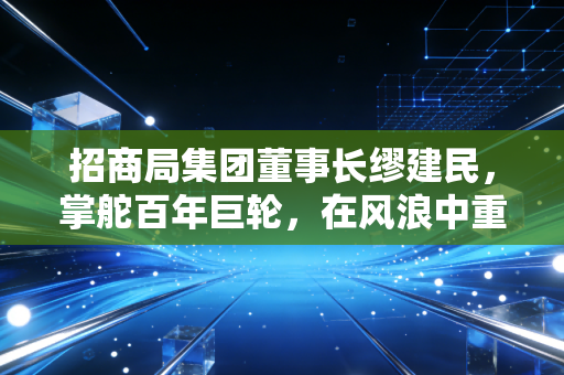 招商局集团董事长缪建民，掌舵百年巨轮，在风浪中重塑央企的商业灵魂