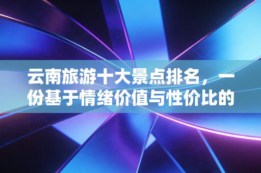 云南旅游十大景点排名，一份基于情绪价值与性价比的深度投资指南