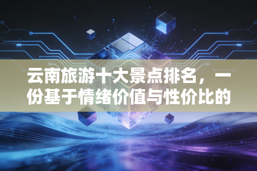 云南旅游十大景点排名，一份基于情绪价值与性价比的深度投资指南
