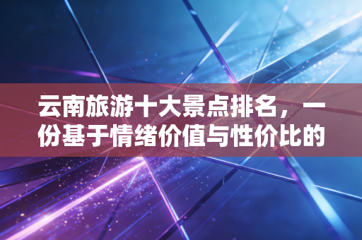 云南旅游十大景点排名，一份基于情绪价值与性价比的深度投资指南