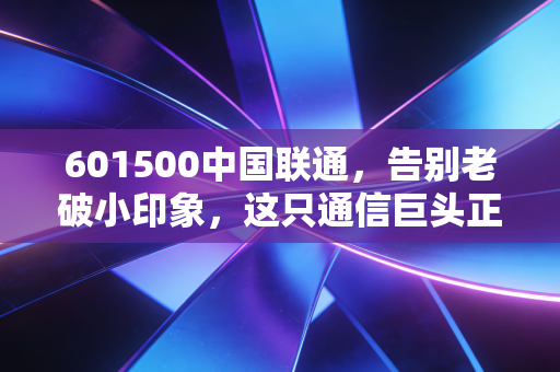 601500中国联通,告别老破小印象,这只通信巨头正在悄悄重塑你的数字生活