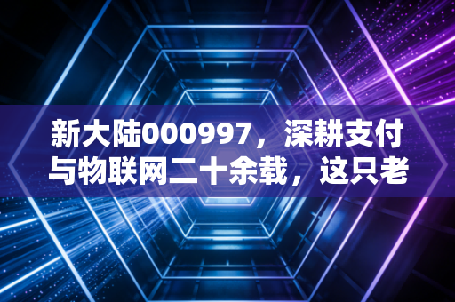 新大陆000997，深耕支付与物联网二十余载，这只老牌科技股能否在数字人民币时代迎来第二春？