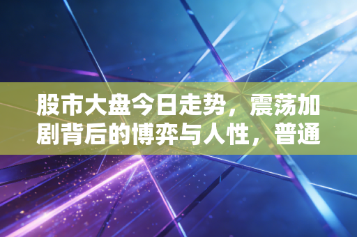 股市大盘今日走势,震荡加剧背后的博弈与人性,普通投资者该如何守住钱袋子?