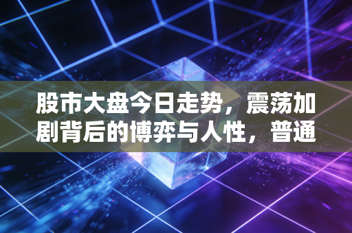 股市大盘今日走势，震荡加剧背后的博弈与人性，普通投资者该如何守住钱袋子？