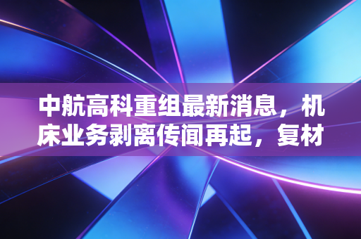 中航高科重组最新消息，机床业务剥离传闻再起，复材龙头能否借势腾飞？