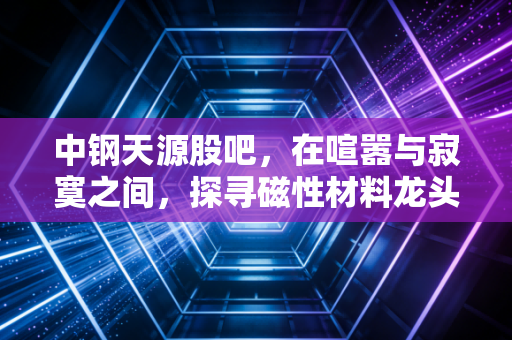 中钢天源股吧,在喧嚣与寂寞之间,探寻磁性材料龙头的真实价值