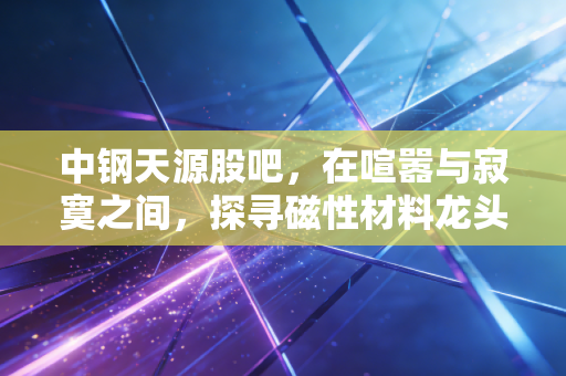 中钢天源股吧，在喧嚣与寂寞之间，探寻磁性材料龙头的真实价值