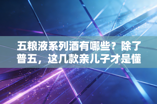五粮液系列酒有哪些？除了普五，这几款亲儿子才是懂酒人的性价比首选