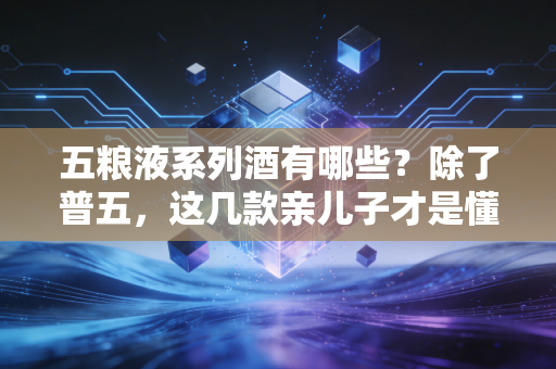 五粮液系列酒有哪些？除了普五，这几款亲儿子才是懂酒人的性价比首选