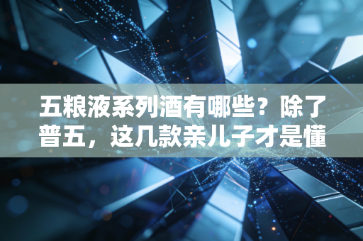 五粮液系列酒有哪些？除了普五，这几款亲儿子才是懂酒人的性价比首选
