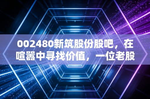 002480新筑股份股吧，在喧嚣中寻找价值，一位老股民眼中的新筑路桥沉浮录