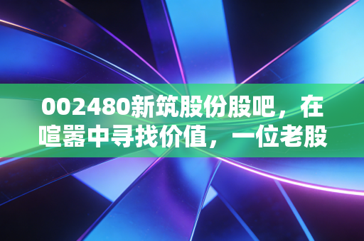 002480新筑股份股吧，在喧嚣中寻找价值，一位老股民眼中的新筑路桥沉浮录