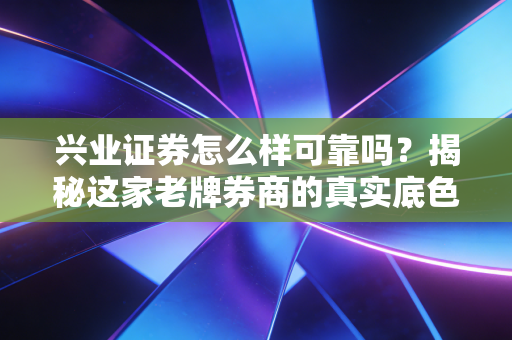 兴业证券怎么样可靠吗？揭秘这家老牌券商的真实底色与投资体验