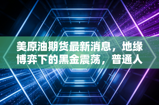 美原油期货最新消息,地缘博弈下的黑金震荡,普通人的钱包还好吗?