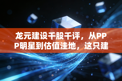 龙元建设千股千评，从PPP明星到估值洼地，这只建筑老股还有多少翻身仗要打？