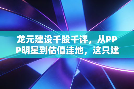 龙元建设千股千评,从PPP明星到估值洼地,这只建筑老股还有多少翻身仗要打?