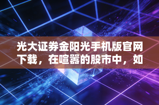 光大证券金阳光手机版官网下载，在喧嚣的股市中，如何握紧这把交易利器？