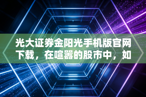 光大证券金阳光手机版官网下载，在喧嚣的股市中，如何握紧这把交易利器？
