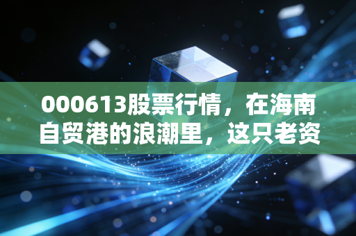000613股票行情，在海南自贸港的浪潮里，这只老资格到底值不值得你梭哈？