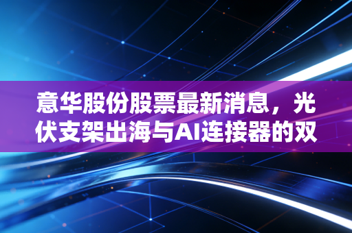 意华股份股票最新消息,光伏支架出海与AI连接器的双重博弈,这只隐形冠军到底值不值得拿?