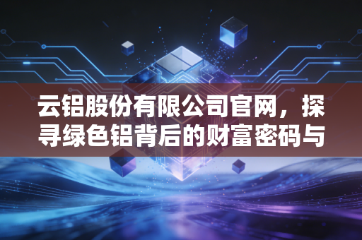 云铝股份有限公司官网，探寻绿色铝背后的财富密码与投资价值