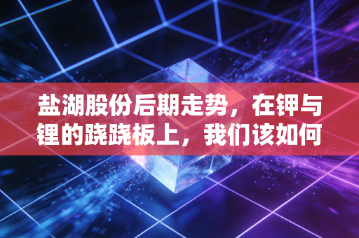 盐湖股份后期走势，在钾与锂的跷跷板上，我们该如何下注？