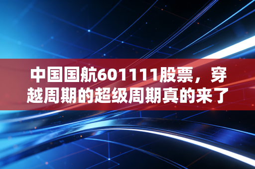 中国国航601111股票,穿越周期的超级周期真的来了吗?深度解析与投资思考